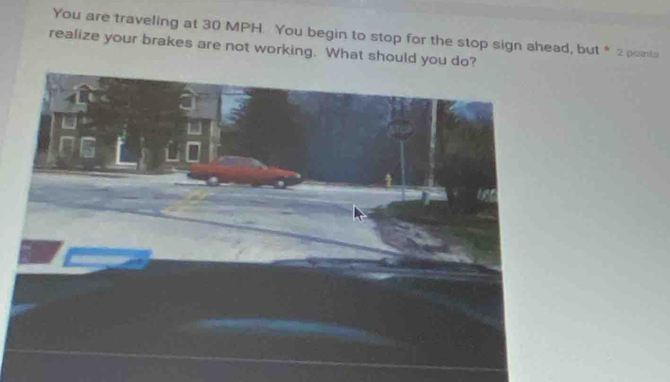 You are traveling at 30 MPH. You begin to stop for the stop sign ahead, but * 2 points 
realize your brakes are not working. What should you do?