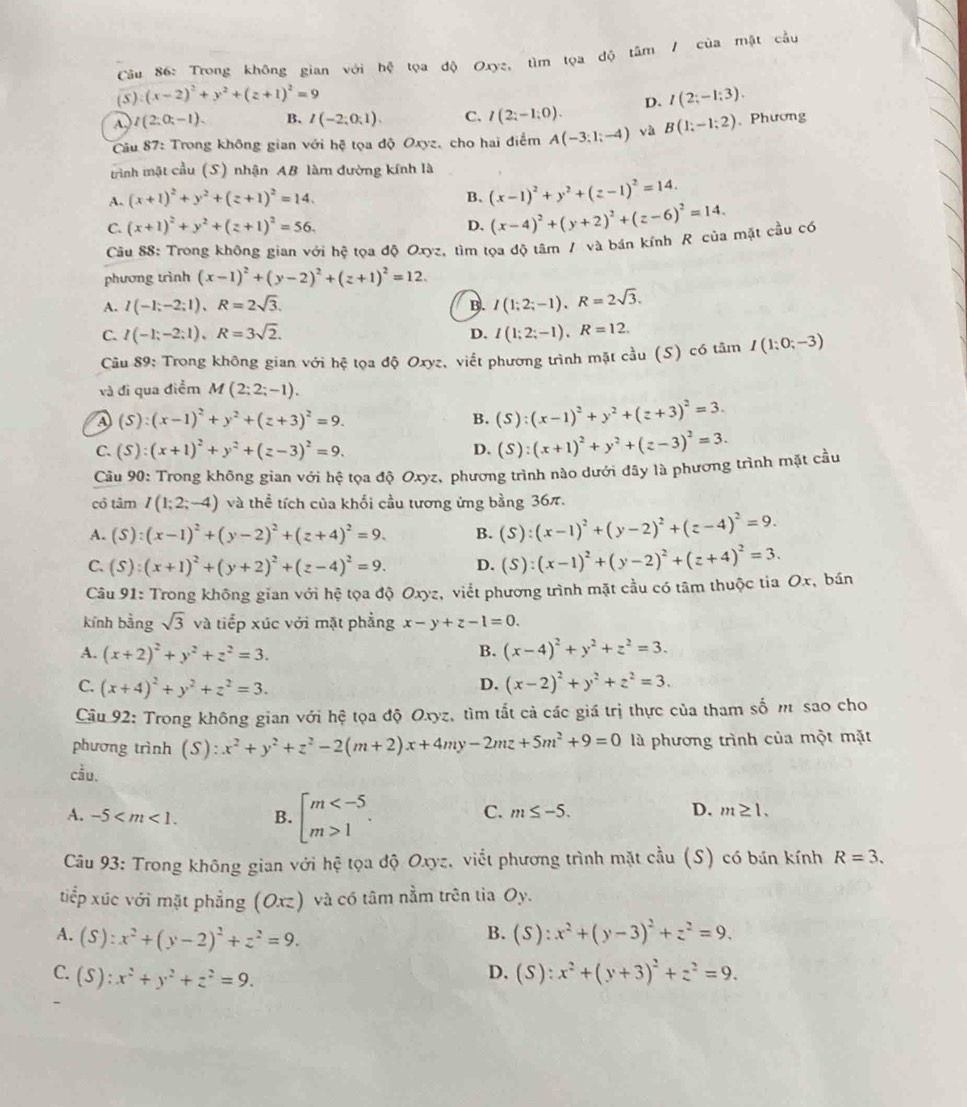 Trong không gian với hệ tọa độ Oxyz, m
(5 ) (x-2)^2+y^2+(z+1)^2=9
A. t(2;0;-1). B. I(-2;0;1). C. I(2;-1;0). D. I(2;-1;3).
Câu 87: Trong không gian với hệ tọa độ Oxyz, cho hai điểm A(-3;1;-4) và B(1;-1;2).Phương
trình mặt cầu (S) nhận AB làm đường kính là
A. (x+1)^2+y^2+(z+1)^2=14.
B. (x-1)^2+y^2+(z-1)^2=14.
C. (x+1)^2+y^2+(z+1)^2=56.
D. (x-4)^2+(y+2)^2+(z-6)^2=14.
Cầu 88: Trong không gian với hệ tọa độ Oxyz, tìm tọa độ tâm / và bán kính R của mặt cầu có
phương trình (x-1)^2+(y-2)^2+(z+1)^2=12.
A. I(-1;-2;1),R=2sqrt(3). B. I(1;2;-1),R=2sqrt(3).
C. I(-1;-2;1),R=3sqrt(2). I(1;2;-1),R=12.
D.
Câu 89: Trong không gian với hệ tọa độ Oxyz, viết phương trình mặt cầu (S) có tâm I(1;0;-3)
và đi qua điểm M(2;2;-1).
a (S):(x-1)^2+y^2+(z+3)^2=9.
B. (S):(x-1)^2+y^2+(z+3)^2=3.
C. (S):(x+1)^2+y^2+(z-3)^2=9. D. (S):(x+1)^2+y^2+(z-3)^2=3.
Cầu 90: Trong không gian với hệ tọa độ Oxyz, phương trình nào dưới đây là phương trình mặt cầu
cổ tâm I(1;2;-4) và thể tích của khối cầu tương ứng bằng 36π.
A. (S):(x-1)^2+(y-2)^2+(z+4)^2=9. B. (S):(x-1)^2+(y-2)^2+(z-4)^2=9.
C. (S):(x+1)^2+(y+2)^2+(z-4)^2=9. D. (S):(x-1)^2+(y-2)^2+(z+4)^2=3.
Câu 91: Trong không gian với hệ tọa độ Oxyz, viết phương trình mặt cầu có tâm thuộc tia Ox, bán
kính bằng sqrt(3) và tiếp xúc với mặt phẳng x-y+z-1=0.
A. (x+2)^2+y^2+z^2=3.
B. (x-4)^2+y^2+z^2=3.
C. (x+4)^2+y^2+z^2=3. D. (x-2)^2+y^2+z^2=3.
Câu 92: Trong không gian với hệ tọa độ Oxyz, tìm tắt cả các giá trị thực của tham số m sao cho
phương trình (S): x^2+y^2+z^2-2(m+2)x+4my-2mz+5m^2+9=0 là phương trình của một mặt
cầu.
A. -5 B. beginarrayl m 1endarray. .
C. m≤ -5. D. m≥ 1.
Câu 93: Trong không gian với hệ tọa độ Oxyz, viết phương trình mặt cầu (S) có bán kính R=3.
tiếp xúc với mặt phẳng (Oxz) và có tâm nằm trên tia Oy.
A. (S):x^2+(y-2)^2+z^2=9. (S):x^2+(y-3)^2+z^2=9.
B.
C. (S):x^2+y^2+z^2=9. (S):x^2+(y+3)^2+z^2=9.
D.