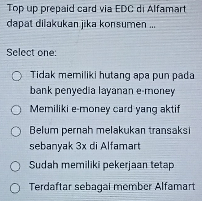 Top up prepaid card via EDC di Alfamart
dapat dilakukan jika konsumen ...
Select one:
Tidak memiliki hutang apa pun pada
bank penyedia layanan e-money
Memiliki e-money card yang aktif
Belum pernah melakukan transaksi
sebanyak 3x di Alfamart
Sudah memiliki pekerjaan tetap
Terdaftar sebagai member Alfamart