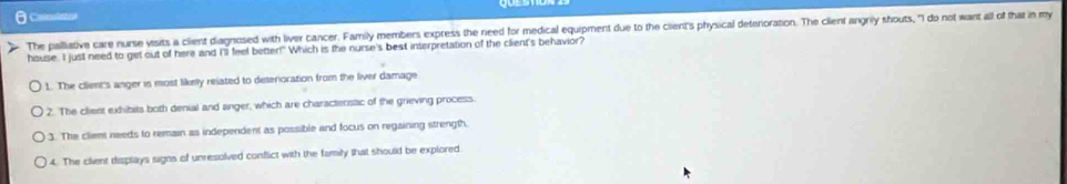 Coleulsto
The palliative care nurse visits a client diagnosed with liver cancer. Family members express the need for medical equipment due to the client's physical deterioration. The client angrily shouts, "I do not want all of that in my
house. I just need to get out of here and I'll feel better!" Which is the nurse's best interpretation of the client's behavior?
1. The client's anger is most likely related to deterioration from the liver damage
2. The client exhibits both denial and anger, which are charactenstc of the grieving process.
3. The cliem needs to remain as independent as possible and focus on regaining strength.
4. The client displays signs of unresolved conflict with the family that should be explored.