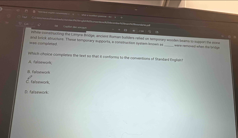 andaud enges conventions d √ what is modifiers grammar - An
/Users/nuran/Downloads/standard920english%20conventions%20december%20exam%20boundaries.pd!
Copilot-dan sorușun
/ 124
While constructing the Limyra Bridge, ancient Roman builders relied on temporary wooden beams to support the stone
and brick structure. These temporary supports, a construction system known as_ were removed when the bridge
was completed.
Which choice completes the text so that it conforms to the conventions of Standard English?
A. falsework;
B. falsework
C. falsework,
D. falsework: