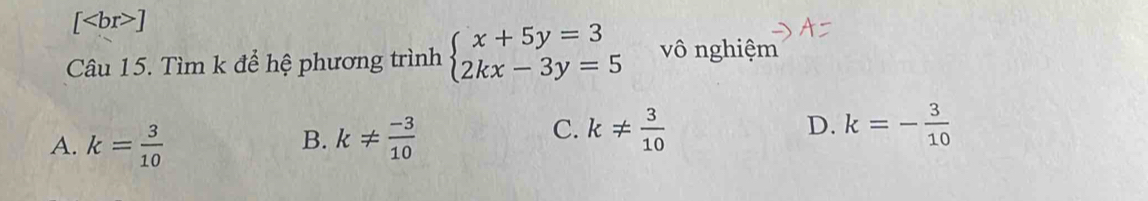 [ ]
Câu 15. Tìm k để hệ phương trình beginarrayl x+5y=3 2kx-3y=5endarray. vô nghiệm
C.
A. k= 3/10  k!=  (-3)/10  k!=  3/10  D. k=- 3/10 
B.