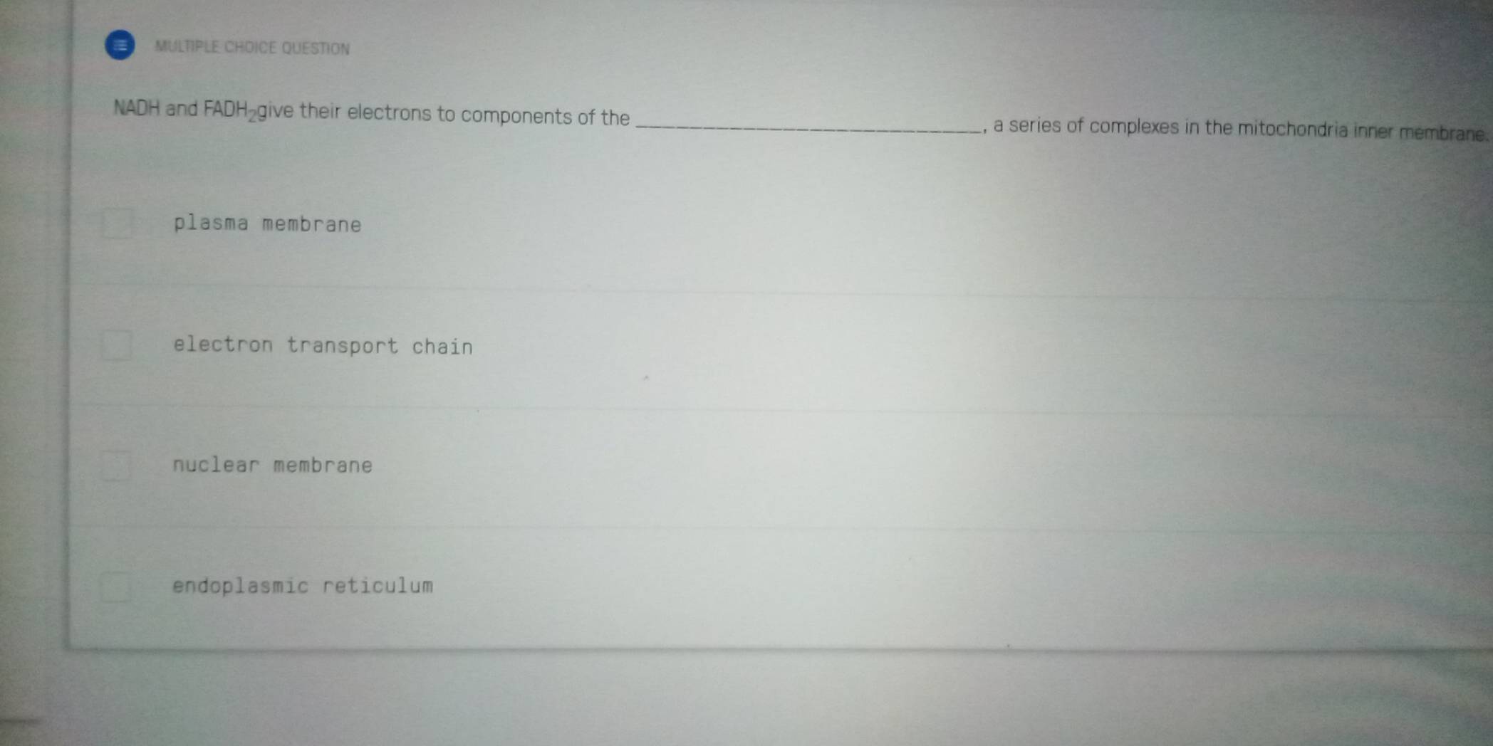 MULTIPLE CHDICE QUESTION
NADH and FADH_2 give their electrons to components of the _, a series of complexes in the mitochondria inner membrane.
plasma membrane
electron transport chain
nuclear membrane
endoplasmic reticulum