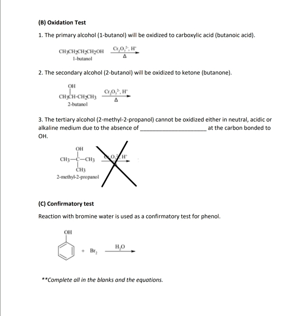 Oxidation Test
1. The primary alcohol (1-butanol) will be oxidized to carboxylic acid (butanoic acid).
CH_3CH_2CH_2CH_2OHxrightarrow Cr_2O_7^((2-),H^+)△ 
2. The secondary alcohol (2-butanol) will be oxidized to ketone (butanone).
CH_3CH-CH_2CH_3xrightarrow Cr_2O_7^((2-),H^+)
3. The tertiary alcohol (2-methyl-2-propanol) cannot be oxidized either in neutral, acidic or
alkaline medium due to the absence of_ at the carbon bonded to
OH.
(C) Confirmatory test
Reaction with bromine water is used as a confirmatory test for phenol.
beginarrayr 0H □ +8t_2 _ H_2O
**Complete all in the blanks and the equations.