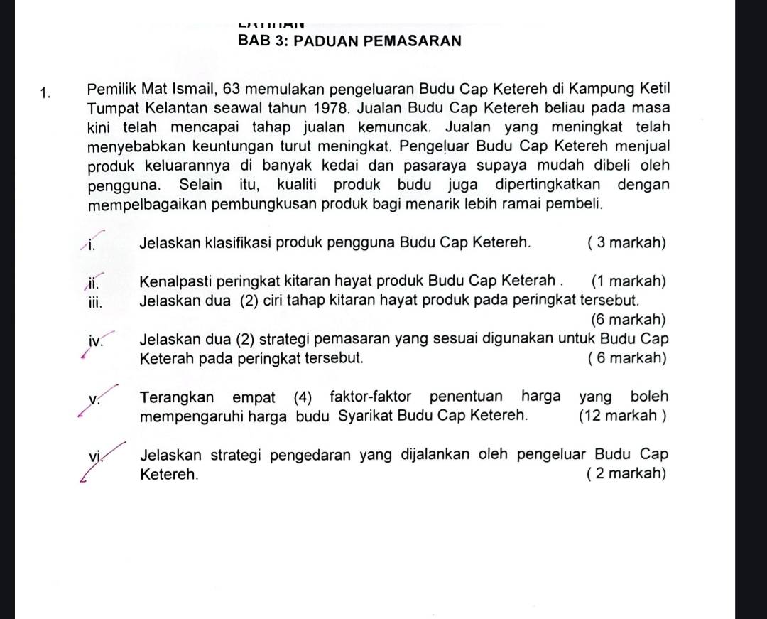 BAB 3: PADUAN PEMASARAN 
1. Pemilik Mat Ismail, 63 memulakan pengeluaran Budu Cap Ketereh di Kampung Ketil 
Tumpat Kelantan seawal tahun 1978. Jualan Budu Cap Ketereh beliau pada masa 
kini telah mencapai tahap jualan kemuncak. Jualan yang meningkat telah 
menyebabkan keuntungan turut meningkat. Pengeļuar Budu Cap Ketereh menjual 
produk keluarannya di banyak kedai dan pasaraya supaya mudah dibeli oleh 
pengguna. Selain itu, kualiti produk budu juga dipertingkatkan dengan 
mempelbagaikan pembungkusan produk bagi menarik lebih ramai pembeli. 
i. Jelaskan klasifikasi produk pengguna Budu Cap Ketereh. ( 3 markah) 
i. Kenalpasti peringkat kitaran hayat produk Budu Cap Keterah . (1 markah) 
ⅲi. Jelaskan dua (2) ciri tahap kitaran hayat produk pada peringkat tersebut. 
(6 markah) 
jv. Jelaskan dua (2) strategi pemasaran yang sesuai digunakan untuk Budu Cap 
Keterah pada peringkat tersebut. ( 6 markah) 
y Terangkan empat (4) faktor-faktor penentuan harga yang boleh 
mempengaruhi harga budu Syarikat Budu Cap Ketereh. (12 markah ) 
vj Jelaskan strategi pengedaran yang dijalankan oleh pengeluar Budu Cap 
Ketereh. ( 2 markah)