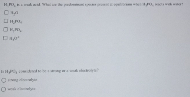 H_3PO_4 is a weak acid. What are the predominant species present at equilibrium when H_3PO_4 reacts with water?
H_2O
H_2PO_4^(-
H_3)PO_4
H_3O^+
Is H_3PO_4 considered to be a strong or a weak electrolyte?
strong electrolyte
weak electrolyte