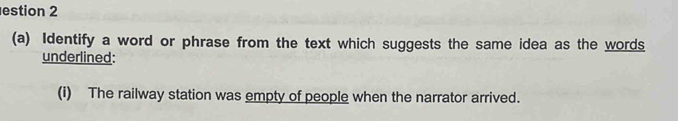 estion 2 
(a) Identify a word or phrase from the text which suggests the same idea as the words 
underlined: 
(i) The railway station was empty of people when the narrator arrived.