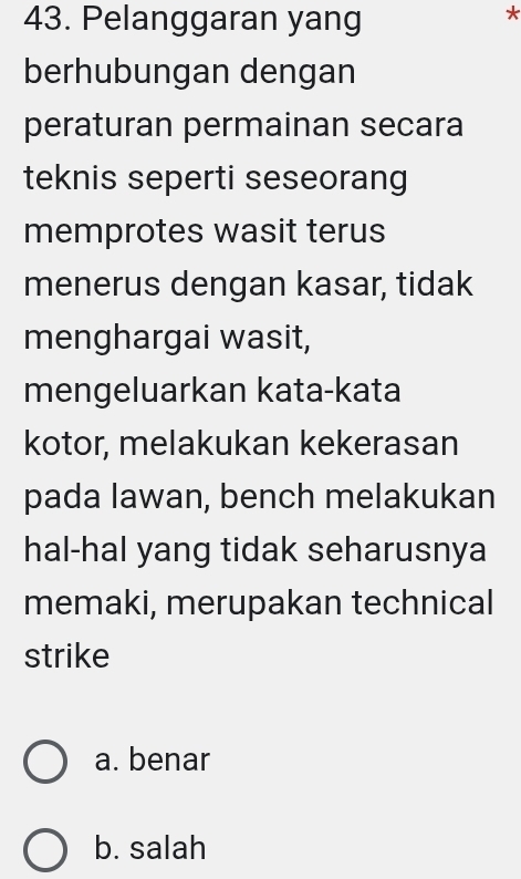 Pelanggaran yang
*
berhubungan dengan
peraturan permainan secara
teknis seperti seseorang
memprotes wasit terus
menerus dengan kasar, tidak
menghargai wasit,
mengeluarkan kata-kata
kotor, melakukan kekerasan
pada lawan, bench melakukan
hal-hal yang tidak seharusnya
memaki, merupakan technical
strike
a. benar
b. salah