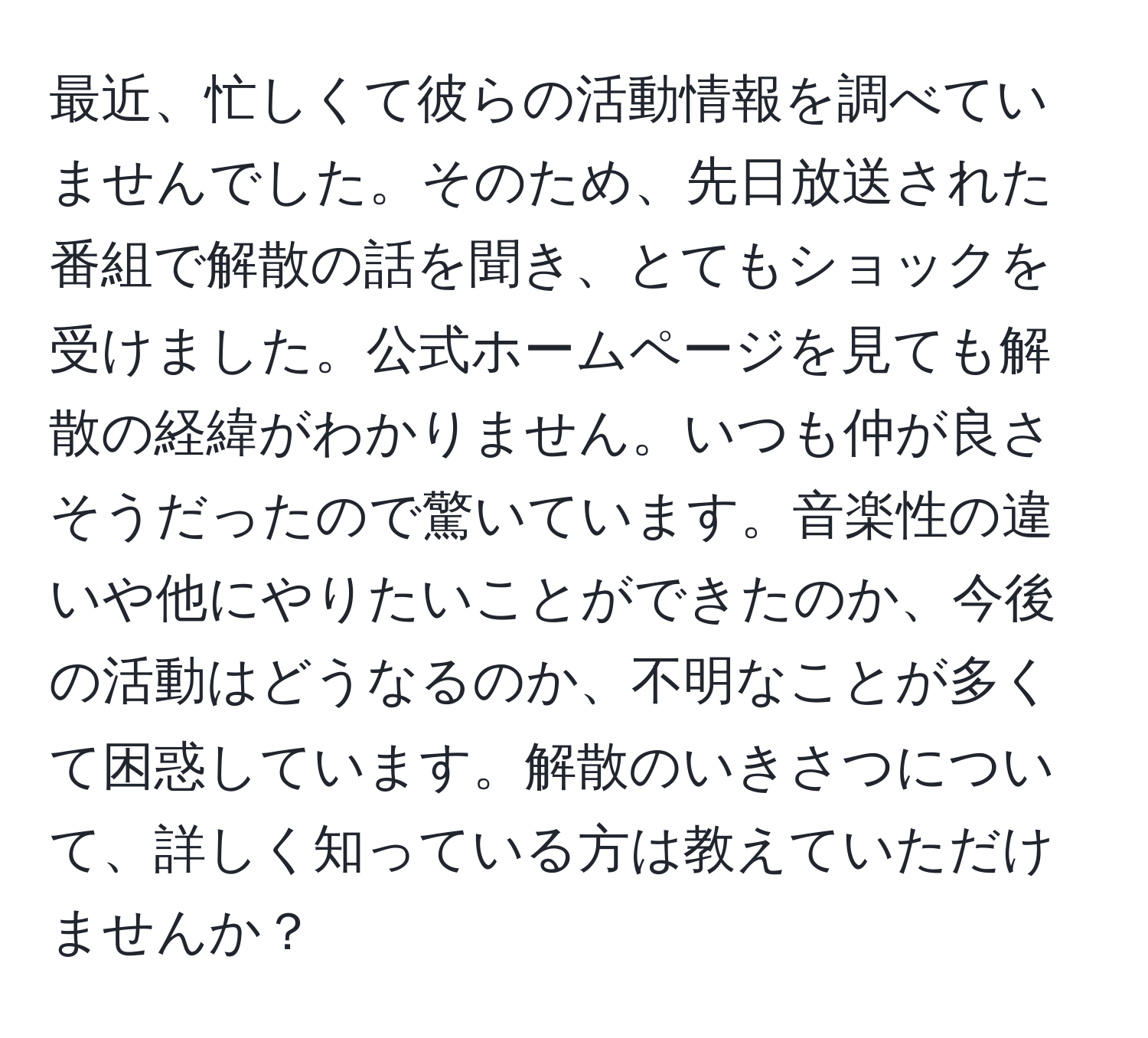 最近、忙しくて彼らの活動情報を調べていませんでした。そのため、先日放送された番組で解散の話を聞き、とてもショックを受けました。公式ホームページを見ても解散の経緯がわかりません。いつも仲が良さそうだったので驚いています。音楽性の違いや他にやりたいことができたのか、今後の活動はどうなるのか、不明なことが多くて困惑しています。解散のいきさつについて、詳しく知っている方は教えていただけませんか？