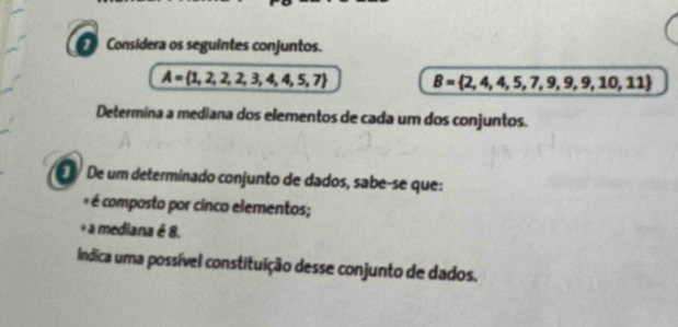 Considera os seguintes conjuntos.
A= 1,2,2,2,3,4,4,5,7 B= 2,4,4,5,7,9,9,9,10,11
Determina a mediana dos elementos de cada um dos conjuntos. 
é De um determinado conjunto de dados, sabe-se que: 
é é composto por cinco elementos; 
+a mediana é 8. 
Índica uma possível constituição desse conjunto de dados.