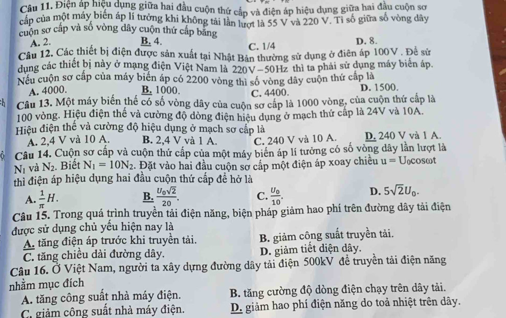 Điện áp hiệu dụng giữa hai đầu cuộn thứ cấp và điện áp hiệu dụng giữa hai đầu cuộn sơ
cấp của một máy biến áp lí tưởng khi không tải lần lượt là 55 V và 220 V. Tỉ số giữa số vòng dây
cuộn sơ cấp và số vòng dây cuộn thứ cấp bằng
A. 2. B. 4. D. 8.
C. 1/4
Câu 12. Các thiết bị điện được sản xuất tại Nhật Bản thường sử dụng ở điên áp 100V . Đề sử
dụng các thiết bị này ở mạng điện Việt Nam là 220V-50Hz thì ta phải sử dụng máy biển áp.
Nếu cuộn sơ cấp của máy biến áp có 2200 vòng thì số vòng dây cuộn thứ cấp là
A. 4000. B. 1000. D. 1500.
C. 4400.
Câu 13. Một máy biến thế có số vòng dây của cuộn sơ cấp là 1000 vòng, của cuộn thứ cấp là
100 vòng. Hiệu điện thế và cường độ dòng điện hiệu dụng ở mạch thứ cấp là 24V và 10A.
Hiệu điện thế và cường độ hiệu dụng ở mạch sơ cấp là
A. 2,4 V và 10 A. B. 2,4 V và 1 A. C. 240 V và 10 A. D. 240 V và 1 A.
Câu 14. Cuộn sơ cấp và cuộn thứ cấp của một máy biên áp lí tưởng có số vòng dây lần lượt là
N_1 và N_2. Biết N_1=10N_2. Đặt vào hai đầu cuộn sơ cấp một điện áp xoay chiều u= Uncosωt
thì điện áp hiệu dụng hai đầu cuộn thứ cấp để hở là
B.
C.
A.  1/π  H. frac U_0sqrt(2)20. frac U_010.
D. 5sqrt(2)U_0.
Câu 15. Trong quá trình truyền tải điện năng, biện pháp giảm hao phí trên đường dây tải điện
được sử dụng chủ yếu hiện nay là
A. tăng điện áp trước khi truyền tải. B. giảm công suất truyền tải.
C. tăng chiều dài đường dây. D. giảm tiết diện dây.
Câu 16. Ở Việt Nam, người ta xây dựng đường dây tải điện 500kV đề truyền tải điện năng
nhằm mục đích
A. tăng công suất nhà máy điện. B. tăng cường độ dòng điện chạy trên dây tải.
C. giảm công suất nhà máy điện. D. giảm hao phí điện năng do toả nhiệt trên dây.