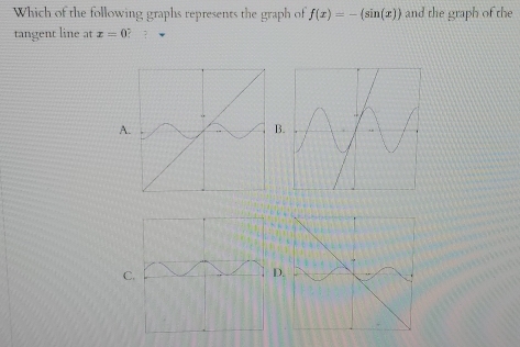 Which of the following graphs represents the graph of f(x)=-(sin (x)) and the graph of the 
tangent line at x=0 ? ? 
A 
B 
C 
D