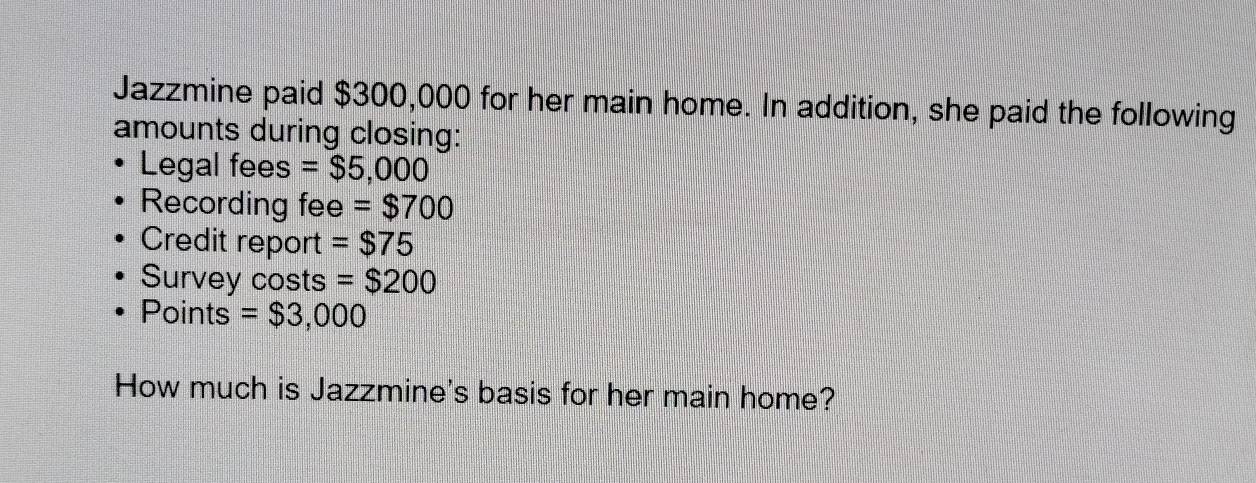 Jazzmine paid $300,000 for her main home. In addition, she paid the following 
amounts during closing: 
Legal fees =$5,000
Recording fee =$700
Credit report =$75
Survey costs =$200
Points =$3,000
How much is Jazzmine's basis for her main home?