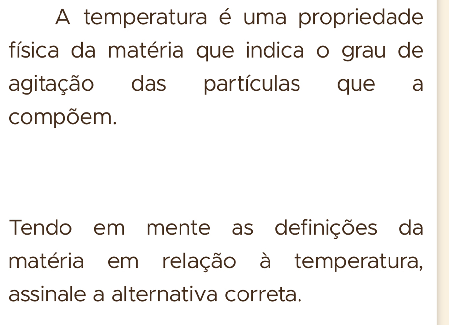 A temperatura é uma propriedade 
física da matéria que indica o grau de 
agitação das partículas que a 
compõem. 
Tendo em mente as definições da 
matéria em relação à temperatura, 
assinale a alternativa correta.