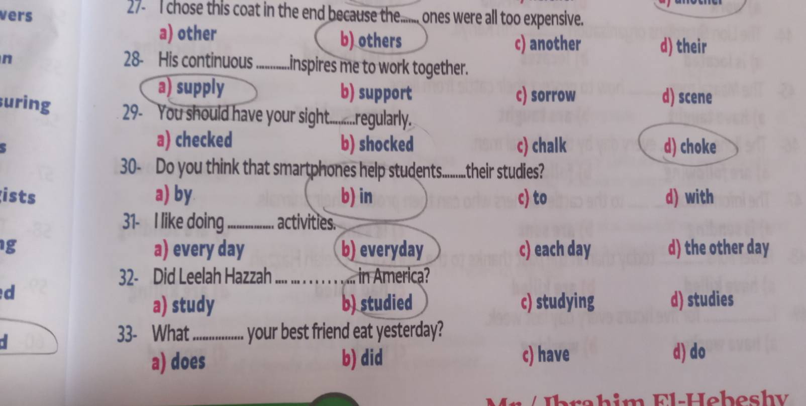 vers
27- I chose this coat in the end because the...... ones were all too expensive.
a) other b) others d) their
c) another
n 28- His continuous_ inspires me to work together.
a) supply b) support c) sorrow d) scene
uring
29- You should have your sight..........regularly.
`
a) checked b) shocked c) chalk d) choke
30- Do you think that smartphones help students...........their studies?
ists a) by b) in c) to d) with
31- I like doing_ activities.
g a) every day b) everyday c) each day d) the other day
32- Did Leelah Hazzah_ ... in America?
d
a) study b) studied c) studying d) studies
a
33- What_ your best friend eat yesterday?
a) does b) did c) have
d) do
b a h im Fl-Heb eshv