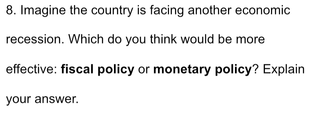 Imagine the country is facing another economic 
recession. Which do you think would be more 
effective: fiscal policy or monetary policy? Explain 
your answer.