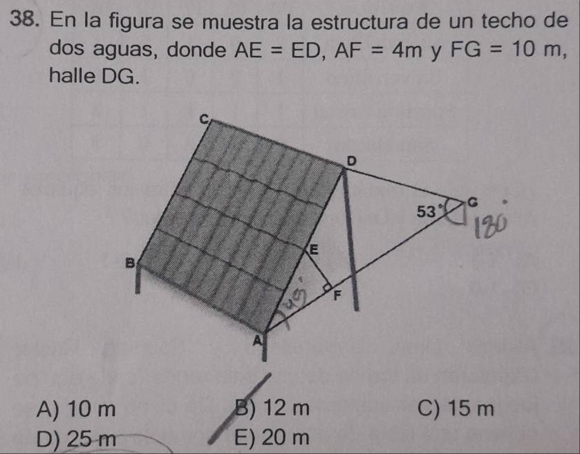 En la figura se muestra la estructura de un techo de
dos aguas, donde AE=ED,AF=4m y FG=10m,
halle DG.
A) 10 m B) 12 m C) 15 m
D) 25 m E) 20 m