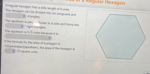 ol a Regular Hexagon 
A regular hexagon has a side length of 6 units. 
The hexagon can be divided into six congruent and 
triangles. 
The apothem is perpendicular to a side and forms two 
。 。 right triangles. 
The apothem is 3sqrt(3) units because it is 
If the formula for the area of a polygon is
1/2 (perimeter)(apothem), the area of the hexagon is 
。 sqrt(3) square units. 
Hir