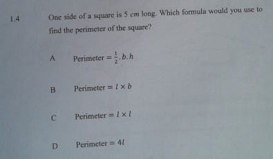 1.4 One side of a square is 5 cm long. Which formula would you use to
find the perimeter of the square?
A Perimeter = 1/2 .b.h
B Perimeter =l* b
C Perimeter =l* l
D Perimeter =4l