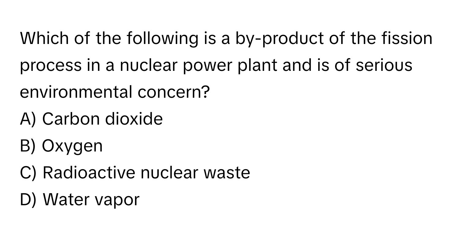 Which of the following is a by-product of the fission process in a nuclear power plant and is of serious environmental concern?
A) Carbon dioxide
B) Oxygen
C) Radioactive nuclear waste
D) Water vapor