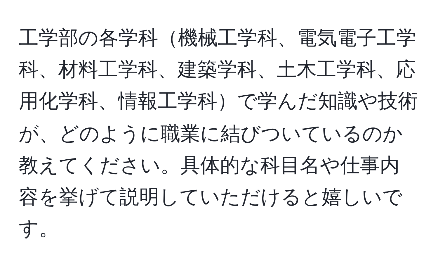 工学部の各学科機械工学科、電気電子工学科、材料工学科、建築学科、土木工学科、応用化学科、情報工学科で学んだ知識や技術が、どのように職業に結びついているのか教えてください。具体的な科目名や仕事内容を挙げて説明していただけると嬉しいです。
