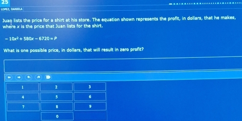 LOPEZ, DANIELA 
Juan lists the price for a shirt at his store. The equation shown represents the profit, in dollars, that he makes, 
where x is the price that Juan lists for the shirt.
-10x^2+580x-6720=P
What is one possible price, in dollars, that will result in zero profit?