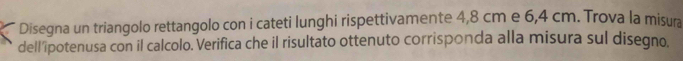 Disegna un triangolo rettangolo con i cateti lunghi rispettivamente 4,8 cm e 6,4 cm. Trova la misura 
dell’ipotenusa con il calcolo. Verifica che il risultato ottenuto corrisponda alla misura sul disegno.