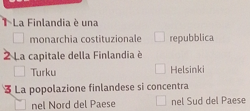 La Finlandia è una
monarchia costituzionale repubblica
2 La capitale della Finlandia è
Turku Helsinki
3 La popolazione finlandese si concentra
nel Nord del Paese nel Sud del Paese