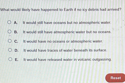 What would likely have happened to Earth if no icy debris had arrived?
A. It would still have oceans but no atmospheric water.
B. It would still have atmospheric water but no oceans.
C. It would have no oceans or atmospheric water.
D. It would have traces of water beneath its surface.
E. It would have released water in volcanic outgassing.
Reset