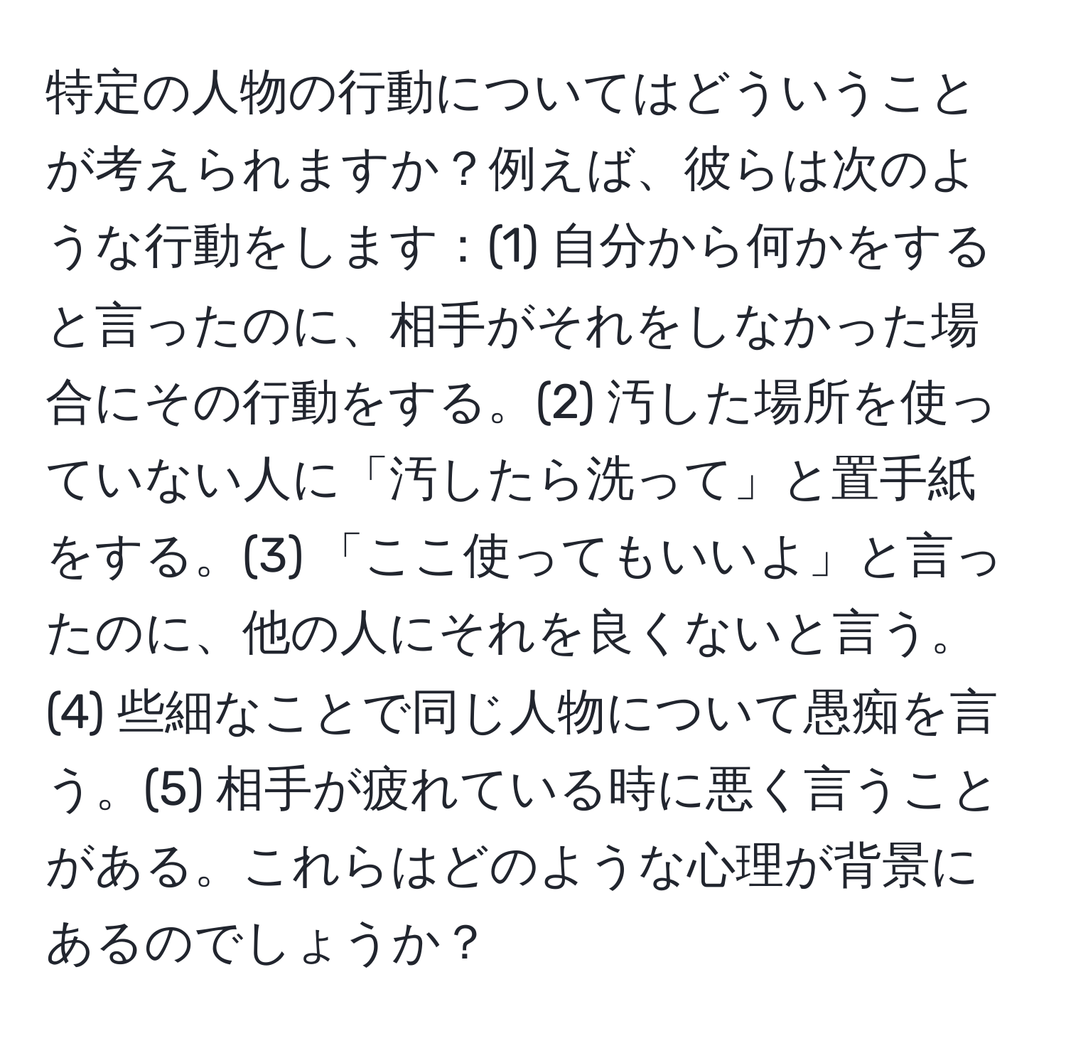 特定の人物の行動についてはどういうことが考えられますか？例えば、彼らは次のような行動をします：(1) 自分から何かをすると言ったのに、相手がそれをしなかった場合にその行動をする。(2) 汚した場所を使っていない人に「汚したら洗って」と置手紙をする。(3) 「ここ使ってもいいよ」と言ったのに、他の人にそれを良くないと言う。(4) 些細なことで同じ人物について愚痴を言う。(5) 相手が疲れている時に悪く言うことがある。これらはどのような心理が背景にあるのでしょうか？