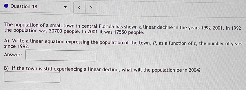 < > 
The population of a small town in central Florida has shown a linear decline in the years 1992-2001. In 1992
the population was 20700 people. In 2001 it was 17550 people. 
A) Write a linear equation expressing the population of the town, P, as a function of t, the number of years
since 1992. 
Answer: 
B) If the town is still experiencing a linear decline, what will the population be in 2004?