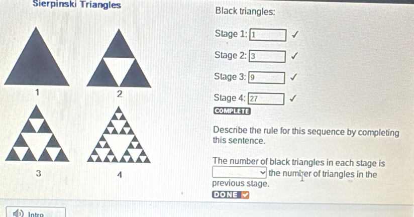 Sierpinski Triangles Black triangles: 
Stage 1: □ 
Stage 2: 3
Stage 3:
Stage 4: boxed 27
COMPLETE 
Describe the rule for this sequence by completing 
this sentence. 
The number of black triangles in each stage is 
the number of triangles in the 
4
d=□
previous stage. 
DONE 
Intro