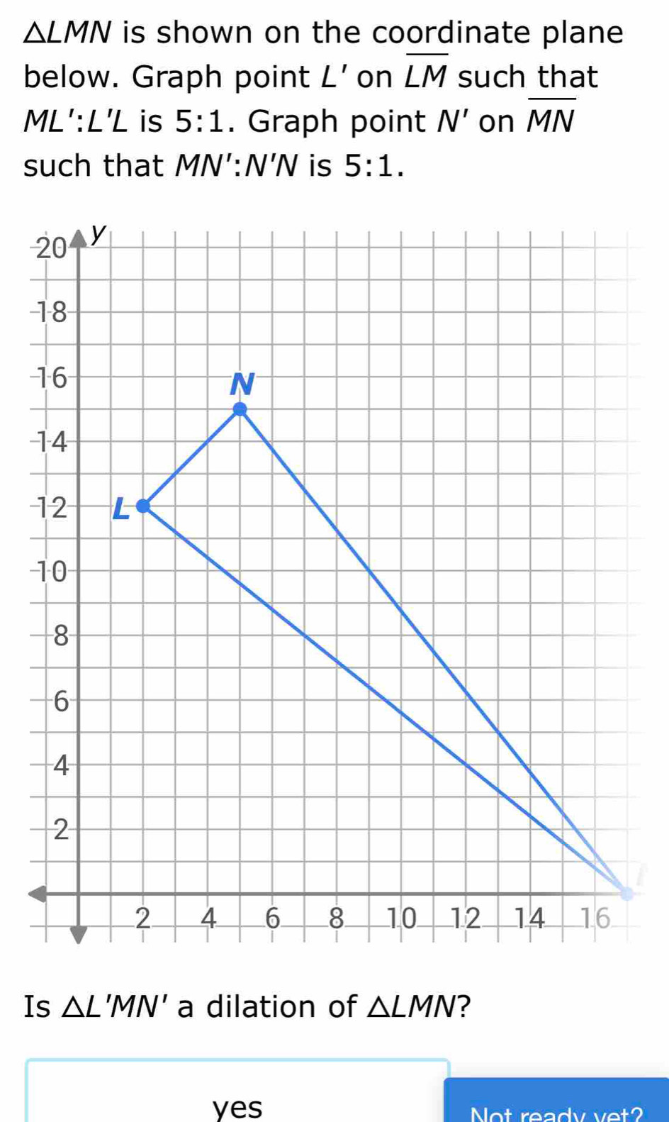 △ LMN is shown on the coordinate plane 
below. Graph point L' on overline LM such that
ML':L'L is 5:1. Graph point N' on overline MN
such that MN':N'N is 5:1. 
Is △ L'MN' a dilation of △ LMN
yes Not ready vet?