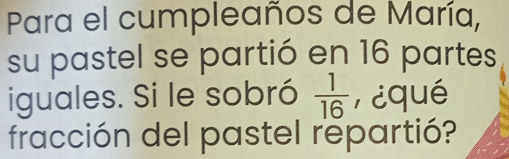 Para el cumpleaños de María, 
su pastel se partió en 16 partes 
iguales. Si le sobró  1/16  P¿qué 
fracción del pastel repartió?