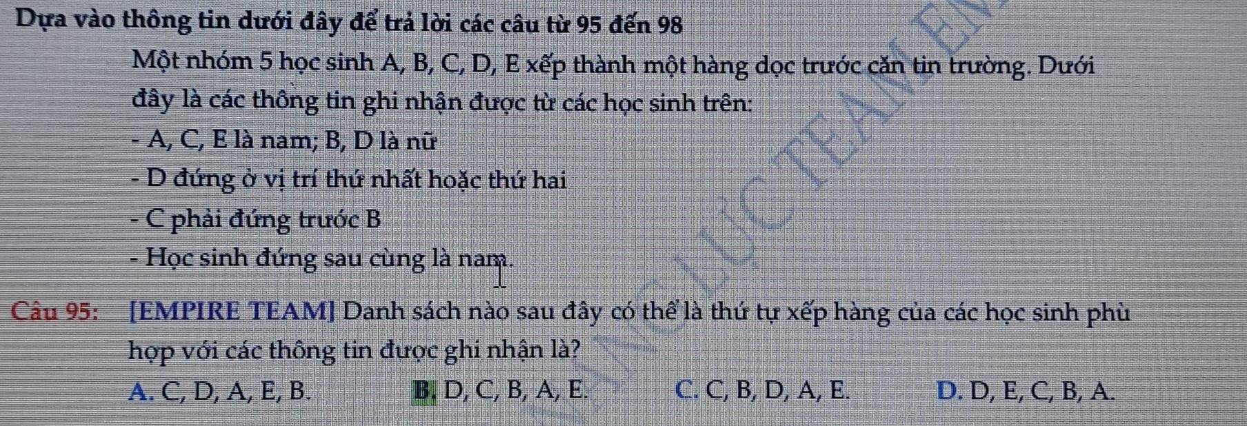 Dựa vào thông tin dưới đây để trả lời các câu từ 95 đến 98
Một nhóm 5 học sinh A, B, C, D, E xếp thành một hàng dọc trước căn tin trường. Dưới
đây là các thông tin ghi nhận được từ các học sinh trên:
- A, C, E là nam; B, D là nữ
- D đứng ở vị trí thứ nhất hoặc thứ hai
- C phải đứng trước B
- Học sinh đứng sau cùng là nam.
Câu 95: [EMPIRE TEAM] Danh sách nào sau đây có thể là thứ tự xếp hàng của các học sinh phù
hợp với các thông tin được ghi nhận là?
A. C, D, A, E, B. B, D, C, B, A, E. C. C, B, D, A, E. D. D, E, C, B, A.