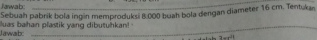 Jawab: 
Sebuah pabrik bola ingin memproduksi 8.000 buah bola dengan diameter 16 cm. Tentukan 
luas bahan plastik yang dibutuhkan! 
_ 
Jawab: _ 3π r^(21)