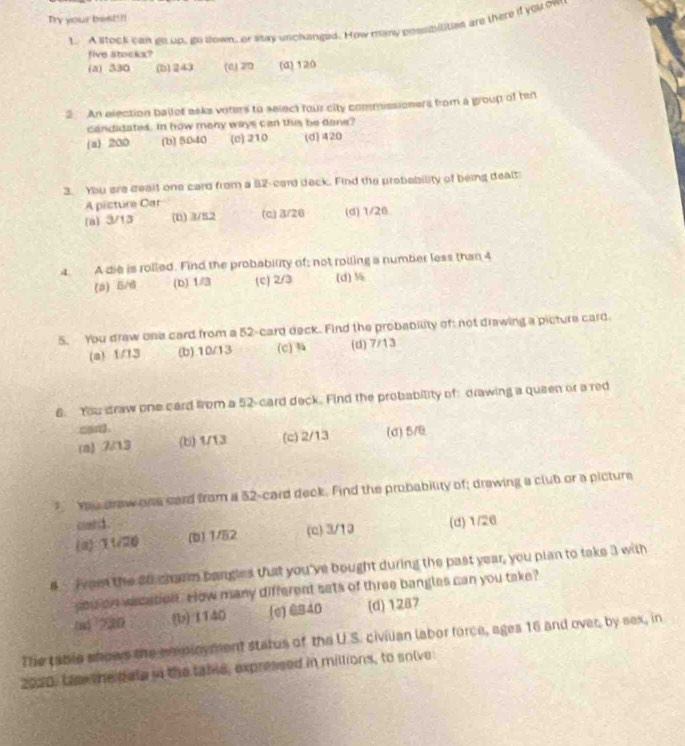 Try your best!!!
1. A stock can go up, go down, or stay uncluinged. How many possmilities are there if you ow
five Stocks?
(a) 330 (b) 243 (6) 20 (d) 120
2. An election ballot aske voters to select four city commissioners from a group of ten
candidates. In how meny ways can this be done?
(a) 200 (b) 5040 (e) 210 (d] 420
3. You are dealt one card from a 82 -card deck. Find the probability of being dealt
A picture Car
(a) 3/13 (0) 3/52 (c) 3/26 (d) 1/26
4 A die is rolled. Find the probability of; not rolling a number less than 4
(a) 5/6 (b) 1/3 (c) 2/3 (d) 
5. You draw one card from a 52 -card deck. Find the probability of: not drawing a picture card
(a) 1/13 (b). 10/13 (c) (d) 7/13
6. You draw one card from a 52 -card deck. Find the probability of: drawing a queen or a red
can
(a) 7/13 (b) 1/13 (c) 2/13 (d) 5/9
Yu draw one card from a 52 -card deck. Find the probability of; drawing a club or a picture
card .
(a) 11/20 (b) 1/52 (c) 3/19 (d) 1/26
4 iee the 20 cherm bangles that you've bought during the past year, you plan to take 3 with
you ae wasation , rlow many different sets of three bangles can you take ?
(u) 25D (b) 1140 (e)@ 840 (d) 1287
The table shows the m ployment status of the U.S. civilian labor force, ages 16 and over, by sex, in
2020. Lse the Rate in the tame, expressed in millions, to solve: