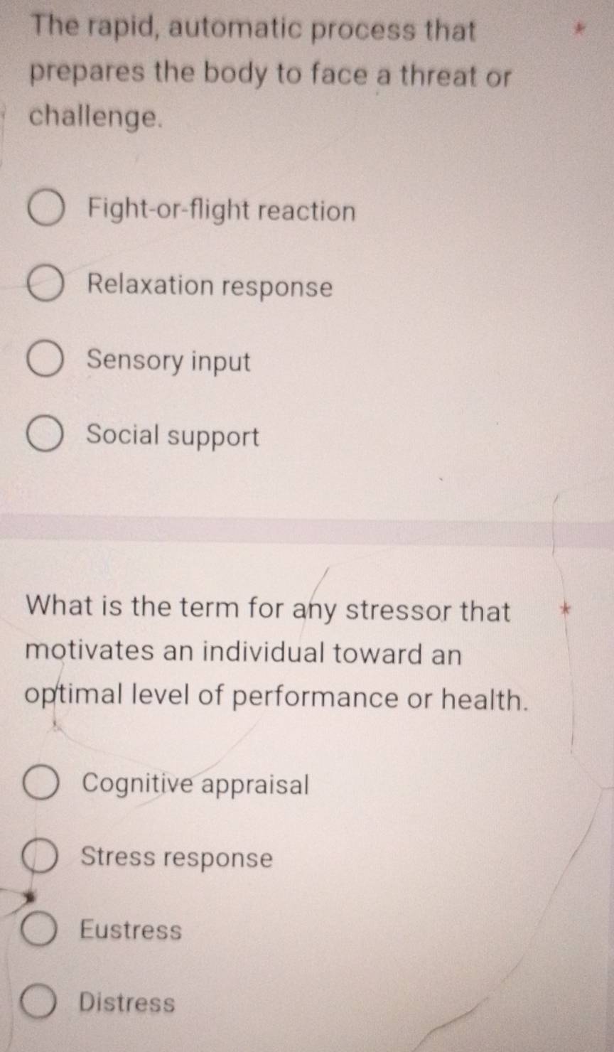 The rapid, automatic process that
prepares the body to face a threat or
challenge.
Fight-or-flight reaction
Relaxation response
Sensory input
Social support
What is the term for any stressor that
motivates an individual toward an
optimal level of performance or health.
Cognitive appraisal
Stress response
Eustress
Distress