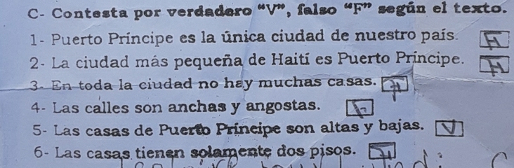 C- Contesta por verdadero “V”, falso “F” según el texto. 
1- Puerto Príncipe es la única ciudad de nuestro país. 
2- La ciudad más pequeña de Haití es Puerto Príncipe. 
3. En toda la ciudad no hay muchas casas. 
4- Las calles son anchas y angostas. 
5- Las casas de Puerto Principe son altas y bajas. 
6- Las casas tienen solamente dos pisos.