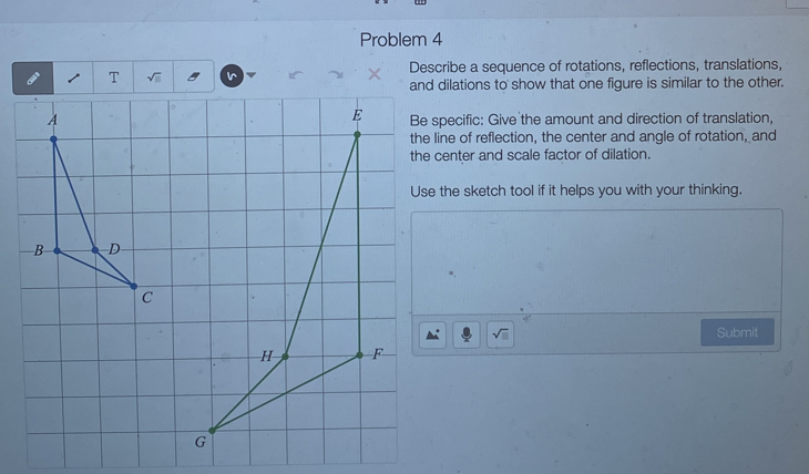 Problem 4 
Describe a sequence of rotations, reflections, translations, 
T sqrt(□ )

and dilations to show that one figure is similar to the other. 
Be specific: Give the amount and direction of translation, 
the line of reflection, the center and angle of rotation, and 
the center and scale factor of dilation. 
Use the sketch tool if it helps you with your thinking.
sqrt(□ ) Submit