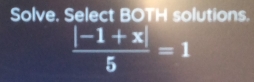 Solve. Select BOTH solutions.
 (|-1+x|)/5 =1