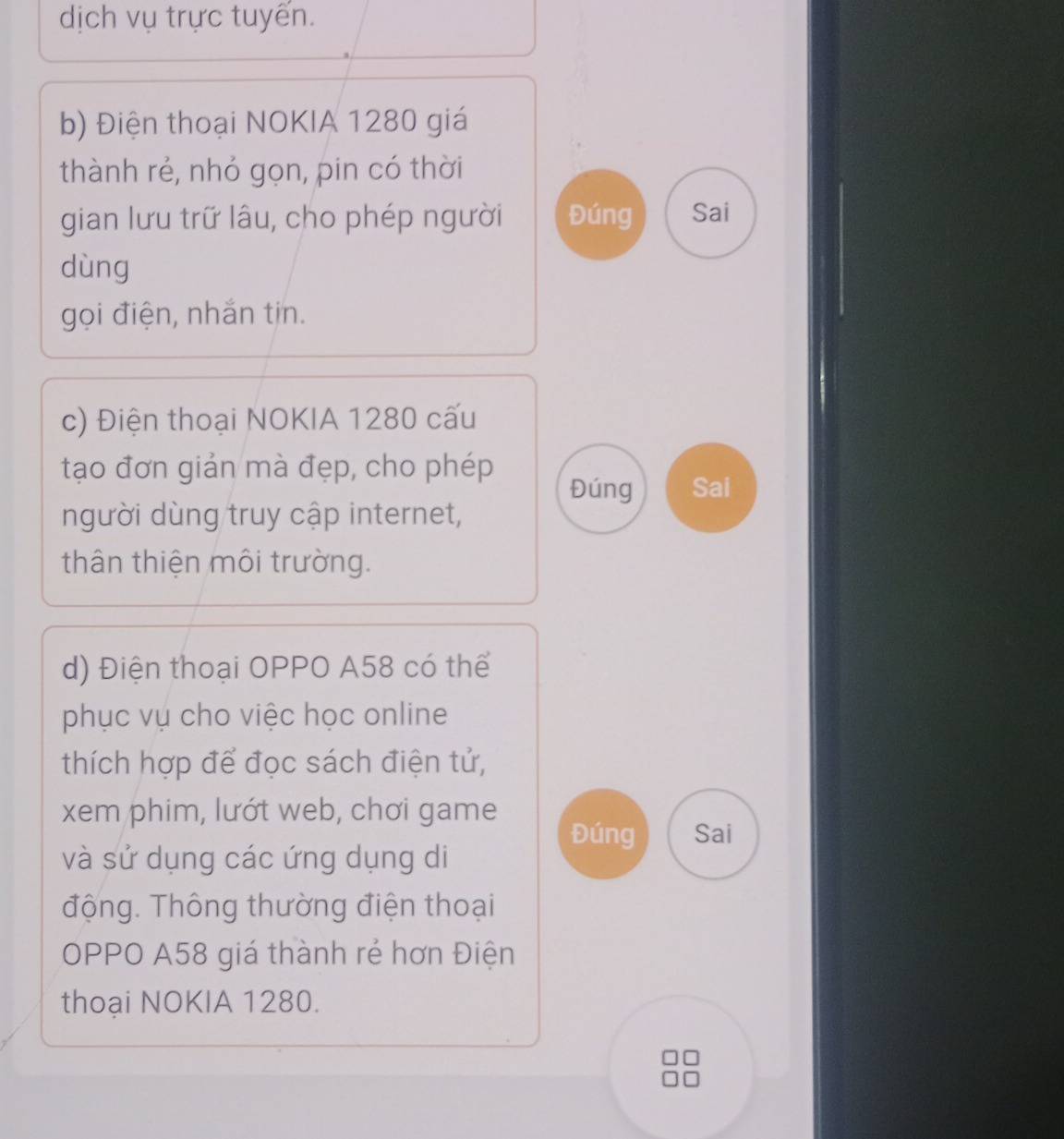 dịch vụ trực tuyển. 
b) Điện thoại NOKIA 1280 giá 
thành rẻ, nhỏ gọn, pin có thời 
gian lưu trữ lâu, cho phép người Đúng Sai 
dùng 
gọi điện, nhắn tin. 
c) Điện thoại NOKIA 1280 cấu 
tạo đơn giản mà đẹp, cho phép 
Đúng Sai 
người dùng truy cập internet, 
thân thiện môi trường. 
d) Điện thoại OPPO A58 có thể 
phục vụ cho việc học online 
thích hợp để đọc sách điện tử, 
xem phim, lướt web, chơi game 
Đúng Sai 
và sử dụng các ứng dụng di 
động. Thông thường điện thoại 
OPPO A58 giá thành rẻ hơn Điện 
thoại NOKIA 1280.