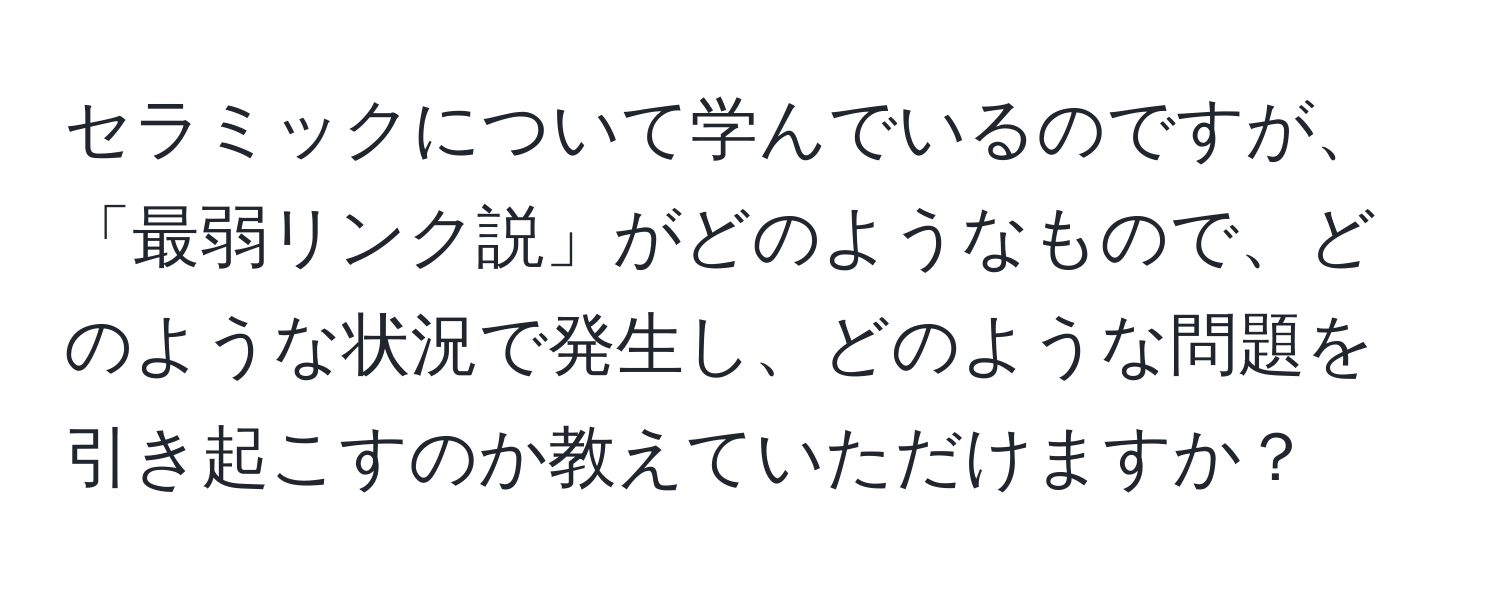 セラミックについて学んでいるのですが、「最弱リンク説」がどのようなもので、どのような状況で発生し、どのような問題を引き起こすのか教えていただけますか？