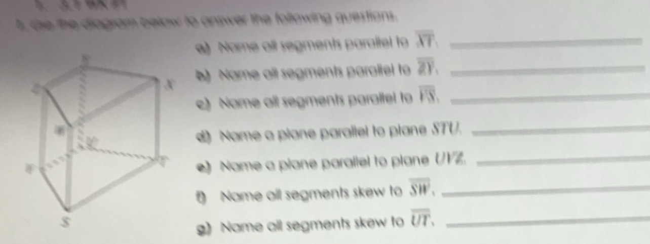 l, ase the diagram below to answer the following questions. 
a) Name all segments paraltel to overline XT _ 
) Name all segments paraliel to overline ZY. _ 
c) Name all segments parallel to overline PS, _ 
d Name a plane parallel to plane STU. 
_ 
e) Name a piane parallel to plane UVZ. 
_ 
Name all segments skew to overline SW. _ 
g) Name all segments skew to overline UT. _