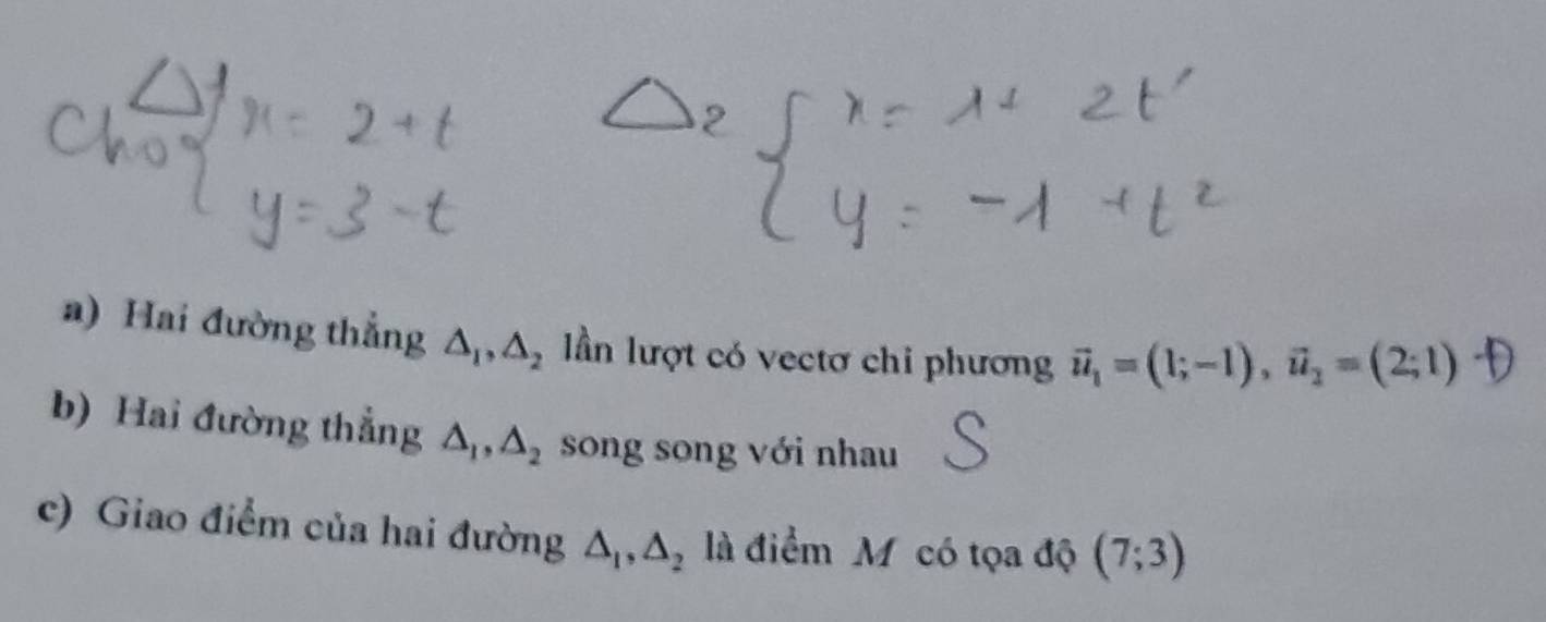 Hai đường thẳng △ _1, △ _2 lần lượt có vectơ chi phương vector u_1=(1;-1), vector u_2=(2;1)
b) Hai đường thẳng △ _1, △ _2 song song với nhau 
c) Giao điểm của hai đường △ _1, △ _2 là điểm Mỹ có tọa độ (7;3)