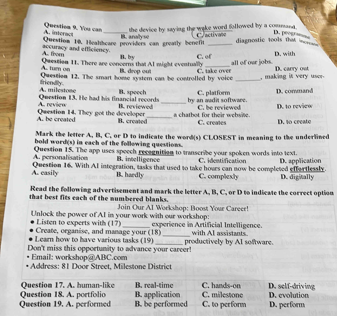 You can_ the device by saying the wake word followed by a command.
A. interact
B. analyse C activate
D. programme
Question 10. Healthcare providers can greatly benefit_
diagnostic tools that increase 
accuracy and efficiency.
A. from D. with
B. by C. of
Question 11. There are concerns that Al might eventually _all of our jobs.
A. turn on B. drop out C. take over D. carry out
Question 12. The smart home system can be controlled by voice _, making it very user-
friendly.
A. milestone B. speech C. platform D. command
Question 13. He had his financial records _by an audit software.
A. review B. reviewed C. be reviewed D. to review
Question 14. They got the developer_ a chatbot for their website.
A. be created B. created C. creates D. to create
Mark the letter A, B, C, or D to indicate the word(s) CLOSEST in meaning to the underlined
bold word(s) in each of the following questions.
Question 15. The app uses speech recognition to transcribe your spoken words into text.
A. personalisation B. intelligence C. identification
D. application
Question 16. With AI integration, tasks that used to take hours can now be completed effortlessly.
A. easily B. hardly C. complexly D. digitally
Read the following advertisement and mark the letter A, B, C, or D to indicate the correct option
that best fits each of the numbered blanks.
Join Our AI Workshop: Boost Your Career!
Unlock the power of AI in your work with our workshop:
Listen to experts with (17) _experience in Artificial Intelligence.
Create, organise, and manage your (18) _with AI assistants.
Learn how to have various tasks (19)_ productively by AI software.
Don't miss this opportunity to advance your career!
Email: workshop@ABC.com
Address: 81 Door Street, Milestone District
Question 17. A. human-like B. real-time C. hands-on D. self-driving
Question 18. A. portfolio B. application C. milestone D. evolution
Question 19. A. performed B. be performed C. to perform D. perform