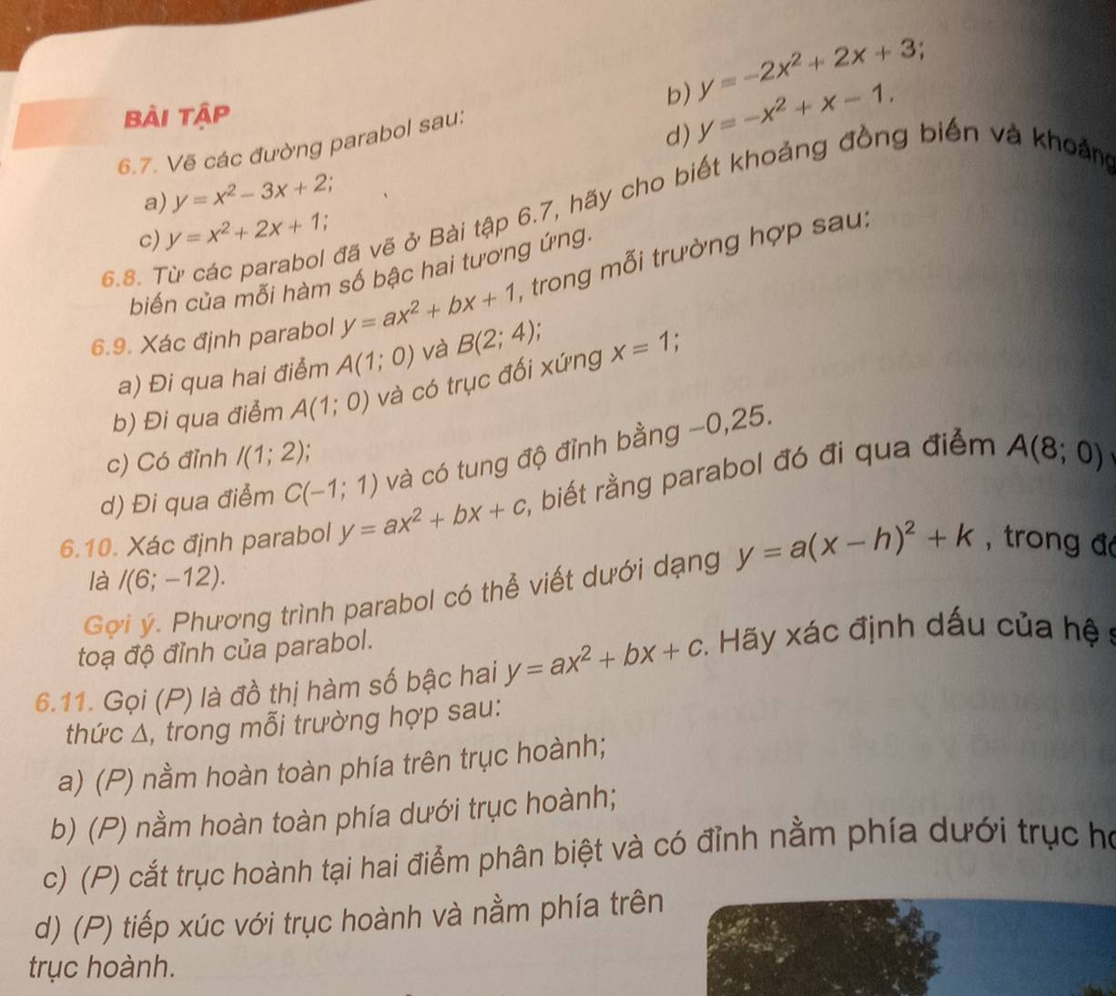 y=-2x^2+2x+3
bài tập
d) y=-x^2+x-1.
6.7. Vẽ các đường parabol sau:
a) y=x^2-3x+2.
6.8. Từ các parabol đã vẽ ở Bài tập 6.7, hãy cho biết khoảng đồng biến và khoảm
c) y=x^2+2x+1.
biến của mỗi hàm số bậc hai tương ứng
6.9. Xác định parabol y=ax^2+bx+1 A trong mỗi trường hợp sau:
a) Đi qua hai điểm A(1;0) và B(2;4), :
b) Đi qua điểm A(1;0) và có trục đối xứng x=1
c) Có đỉnh I(1;2) :
d) Đi qua điểm C(-1;1) và có tung độ đỉnh bằng −0,25.
6.10. Xác định parabol y=ax^2+bx+c , biết rằng parabol đó đi qua điểm A(8;0)
là I(6;-12).
Gợi ý. Phương trình parabol có thể viết dưới dạng y=a(x-h)^2+k , trong đá
toạ độ đỉnh của parabol.
6.11. Gọi (P) là đồ thị hàm số bậc hai y=ax^2+bx+c :. Hãy xác định dấu của hệ s
thức Δ, trong mỗi trường hợp sau:
a) (P) nằm hoàn toàn phía trên trục hoành;
b) (P) nằm hoàn toàn phía dưới trục hoành;
c) (P) cắt trục hoành tại hai điểm phân biệt và có đỉnh nằm phía dưới trục họ
d) (P) tiếp xúc với trục hoành và nằm phía trên
trục hoành.