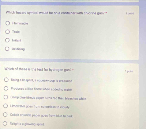 Which hazard symbol would be on a container with chlorine gas? * 1 point
Flammable
Toxic
Irritant
Oxidising
Which of these is the test for hydrogen gas?* 1 point
Using a lit splint, a squeaky pop is produced
Produces a lilac flame when added to water
Damp blue litmus paper turns red then bleaches white
Limewater goes from colourless to cloudy
Cobalt chloride paper goes from blue to pink
Relights a glowing splint