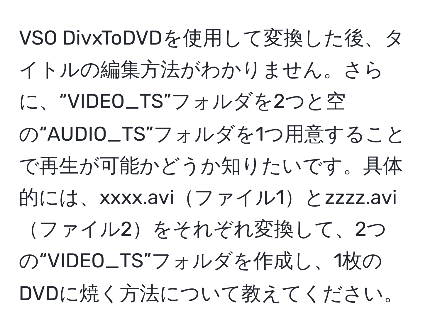 VSO DivxToDVDを使用して変換した後、タイトルの編集方法がわかりません。さらに、“VIDEO_TS”フォルダを2つと空の“AUDIO_TS”フォルダを1つ用意することで再生が可能かどうか知りたいです。具体的には、xxxx.aviファイル1とzzzz.aviファイル2をそれぞれ変換して、2つの“VIDEO_TS”フォルダを作成し、1枚のDVDに焼く方法について教えてください。