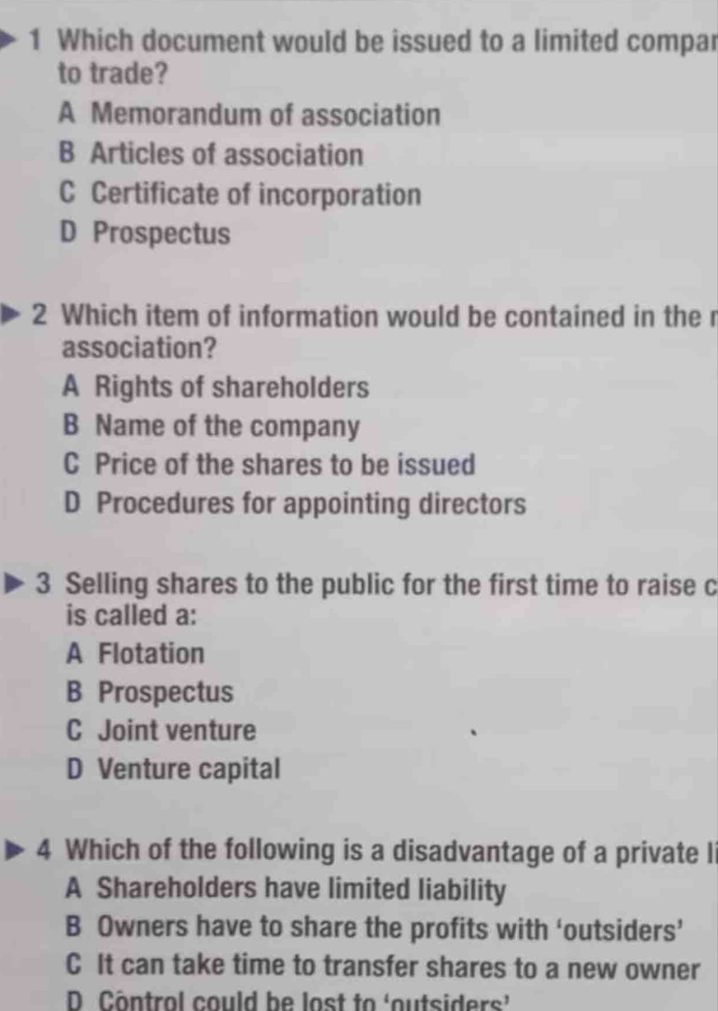 Which document would be issued to a limited compar
to trade?
A Memorandum of association
B Articles of association
C Certificate of incorporation
D Prospectus
2 Which item of information would be contained in the r
association?
A Rights of shareholders
B Name of the company
C Price of the shares to be issued
D Procedures for appointing directors
3 Selling shares to the public for the first time to raise c
is called a:
A Flotation
B Prospectus
C Joint venture
D Venture capital
4 Which of the following is a disadvantage of a private li
A Shareholders have limited liability
B Owners have to share the profits with ‘outsiders’
C It can take time to transfer shares to a new owner
D Côntrol could be lost to ‘outsiders’